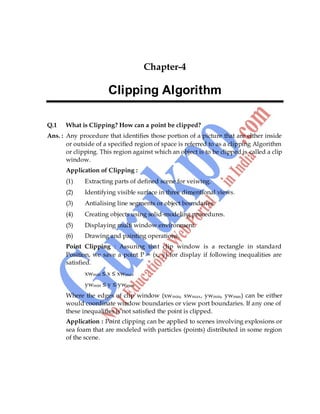 Computer Graphics 45
Chapter-4
Clipping Algorithm
Q.1 What is Clipping? How can a point be clipped?
Ans. : Any procedure that identifies those portion of a picture that are either inside
or outside of a specified region of space is referred to as a clipping Algorithm
or clipping. This region against which an object is to be clipped is called a clip
window.
Application of Clipping :
(1) Extracting parts of defined scene for veiwing.
(2) Identifying visible surface in three dimentional views.
(3) Antialising line segments or object boundaries.
(4) Creating objects using solid-modeling procedures.
(5) Displaying multi window environment.
(6) Drawing and painting operations.
Point Clipping : Assuring that clip window is a rectangle in standard
Position, we save a point P = (x, y) for display if following inequalities are
satisfied.
xwmin ≤ x ≤ xwmax
ywmin ≤ y ≤ ywmax
Where the edges of clip window (xwmin, xwmax, ywmin, ywmax) can be either
would coordinate window boundaries or view port boundaries. If any one of
these inequalities is not satisfied the point is clipped.
Application : Point clipping can be applied to scenes involving explosions or
sea foam that are modeled with particles (points) distributed in some region
of the scene.
 