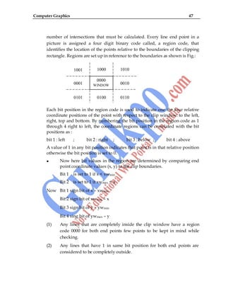 Computer Graphics 47
number of intersections that must be calculated. Every line end point in a
picture is assigned a four digit binary code called, a region code, that
identifies the location of the points relative to the boundaries of the clipping
rectangle. Regions are set up in reference to the boundaries as shown is Fig.:
Each bit position in the region code is used to indicate one the four relative
coordinate positions of the point with respect to the clip window: to the left,
right, top and bottom. By numbering the bit position in the region code as 1
through 4 right to left, the coordinate regions can be correlated with the bit
positions as :
bit 1 : left ; bit 2 : right ; bit 3 : below ; bit 4 : above
A value of 1 in any bit position indicates that point is in that relative position
otherwise the bit position is set to 0.
Now here bit values in the region are determined by comparing end
point coordinate values (x, y) to the clip boundaries.
Bit 1 is set to 1 if x < xwmin
Bit 2 is set to 1 it xwmax < x
Now Bit 1 sign bit of x – xwmin
Bit 2 sign bit of xwmax – x
Bit 3 sign bit of y – ywmin
Bit 4 sing bit of ywmax – y
(1) Any lines that are completely inside the clip window have a region
code 0000 for both end points few points to be kept in mind while
checking.
(2) Any lines that have 1 in same bit position for both end points are
considered to be completely outside.
1001 1000 1010
0001 0010
0101 0100 0110
0000
WINDOW
W
 