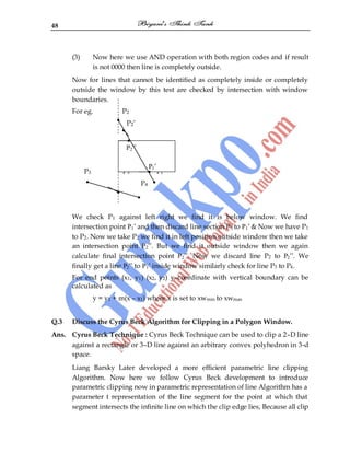 48
(3) Now here we use AND operation with both region codes and if result
is not 0000 then line is completely outside.
Now for lines that cannot be identified as completely inside or completely
outside the window by this test are checked by intersection with window
boundaries.
For eg. P2
P2‟
P3 P3‟ P1
P4
We check P1 against left right we find it is below window. We find
intersection point P1‟ and then discard line section P1 to P1‟ & Now we have P1
to P2. Now we take P2 we find it in left position outside window then we take
an intersection point P2‟‟. But we find it outside window then we again
calculate final intersection point P2‟‟. Now we discard line P2 to P2‟‟. We
finally get a line P2‟‟ to P1‟ inside window similarly check for line P3 to P4.
For end points (x1, y1) (x2, y2) y–coordinate with vertical boundary can be
calculated as
y = y1 + m(x – x1) where x is set to xwmin to xwmax
Q.3 Discuss the Cyrus Beck Algorithm for Clipping in a Polygon Window.
Ans. Cyrus Beck Technique : Cyrus Beck Technique can be used to clip a 2–D line
against a rectangle or 3–D line against an arbitrary convex polyhedron in 3-d
space.
Liang Barsky Later developed a more efficient parametric line clipping
Algorithm. Now here we follow Cyrus Beck development to introduce
parametric clipping now in parametric representation of line Algorithm has a
parameter t representation of the line segment for the point at which that
segment intersects the infinite line on which the clip edge lies, Because all clip
P2‟‟
P1‟
 