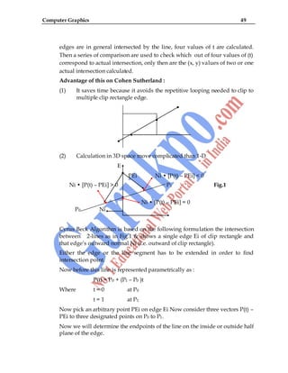 Computer Graphics 49
edges are in general intersected by the line, four values of t are calculated.
Then a series of comparison are used to check which out of four values of (t)
correspond to actual intersection, only then are the (x, y) values of two or one
actual intersection calculated.
Advantage of this on Cohen Sutherland :
(1) It saves time because it avoids the repetitive looping needed to clip to
multiple clip rectangle edge.
(2) Calculation in 3D space move complicated than 1-D
E
PEi Ni • [P(t) – PEi] < 0
Ni • [P(t) – PEi] > 0 P1 Fig.1
Ni • [P(t) – PEi] = 0
P0 Ni
Cyrus Beck Algorithm is based on the following formulation the intersection
between 2-lines as in Fig.1 & shows a single edge Ei of clip rectangle and
that edge‟s outward normal Ni (i.e. outward of clip rectangle).
Either the edge or the line segment has to be extended in order to find
intersection point.
Now before this line is represented parametrically as :
P(t) = P0 + (P1 – P0 )t
Where t = 0 at P0
t = 1 at P1
Now pick an arbitrary point PEi on edge Ei Now consider three vectors P(t) –
PEi to three designated points on P0 to P1.
Now we will determine the endpoints of the line on the inside or outside half
plane of the edge.
 