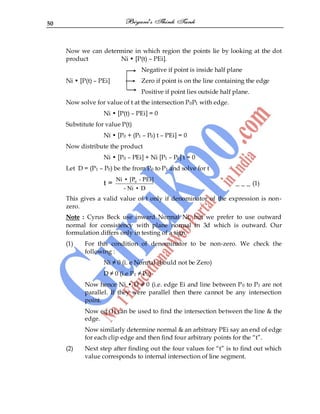 50
Now we can determine in which region the points lie by looking at the dot
product Ni • [P(t) – PEi].
Negative if point is inside half plane
Ni • [P(t) – PEi] Zero if point is on the line containing the edge
Positive if point lies outside half plane.
Now solve for value of t at the intersection P0P1 with edge.
Ni • [P(t) – PEi] = 0
Substitute for value P(t)
Ni • [P0 + (P1 – P0) t – PEi] = 0
Now distribute the product
Ni • [P0 – PEi] + Ni [P1 – P0] t = 0
Let D = (P1 – P0) be the from P0 to P1 and solve for t
t = 0
Ni • [P - PEi]
- Ni • D
_ _ _ (1)
This gives a valid value of t only if denominator of the expression is non-
zero.
Note : Cyrus Beck use inward Normal Ni, but we prefer to use outward
normal for consistency with plane normal in 3d which is outward. Our
formulation differs only in testing of a sign.
(1) For this condition of denominator to be non-zero. We check the
following :
Ni ≠ 0 (i. e Normal should not be Zero)
D ≠ 0 (i.e P1 ≠ P0)
Now hence Ni • D ≠ 0 (i.e. edge Ei and line between P0 to P1 are not
parallel. If they were parallel then there cannot be any intersection
point.
Now eq.(1) can be used to find the intersection between the line & the
edge.
Now similarly determine normal & an arbitrary PEi say an end of edge
for each clip edge and then find four arbitrary points for the “t”.
(2) Next step after finding out the four values for “t” is to find out which
value corresponds to internal intersection of line segment.
 