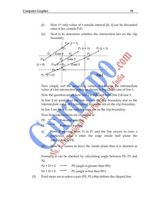 Computer Graphics 51
(i) Now 1st only value of t outside interval [0, 1] can be discarded
since it lies outside P0P1.
(ii) Next is to determine whether the intersection lies on the clip
boundary.
P1 (t = 1)
PE P1 (t = 1) P1 (t = 1)
PL Line 1 PL PL
P0 PE Line 2 PL
(t = 0) P0 (t = 0) Line 3
PE PE
P0 (t = 0) Fig.2
Now simply sort the remaining values of t choose the intermediate
value of t for intersection points as shown in Fig.(2) for case of line 1.
Now the question arises how line 1 is different from line 2 & line 3.
In line 2 no portion of the line lies on the clip boundary and so the
intermediate value of t correspond to points not on the clip boundary.
In line 3 we have to see which points are on the clip boundary.
Now here intersections are classified as :
PE Potential entering
PL Potential leaving
(i) Now if moving from P0 to P1 and the line causes to cross a
particular edge t enter the edge inside half plane the
intersection is PE.
(ii) Now if it causes to leave the inside plane then it is denoted as
PL.
Formally it can be checked by calculating angle between P0, P1 and
Ni.
Ni • D < 0 PE (angle is greater than 90o)
Ni • D > 0 PL (angle is less than 90o)
(3) Final steps are to select a pair (PE, PL) that defines the clipped line.
 