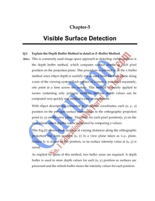 Computer Graphics 53
Chapter-5
Visible Surface Detection
Q.1 Explain the Depth Buffer Method in detail or Z–Buffer Method.
Ans.: This is commonly used image space approach to detecting visible surfaces is
the depth buffer method, which compares surface depths at each pixel
position on the projection plane. This procedure is referred to as the z-buffer
method since object depth is usefully me as used from the view plane along
z-axis of the viewing system. Each surface of a scene is processed separately,
one point at a time across the surface. This method is mainly applied to
scenes containing only polygon surfaces, because depth values can be
computed very quickly and method is easy to implement.
With object descriptions converted to projection coordinates, each (x, y, z)
position on the polygon surface corresponds to the orthographic projection
point (x, y) on the view plane. Therefore, for each pixel position(x, y) on the
view plane, object depths can be compared by comparing z-values.
This Fig.(1) shows three surfaces at varying distances along the orthographic
projection line form position (x, y) in a view plane taken as xvyv plane.
Surface S1 is closest at this position, so its surface intensity value at (x, y) is
saved.
As implied by name of this method, two buffer areas are required. A depth
buffer is used to store depth values for each (x, y) position as surfaces are
processed and the refresh buffer stores the intensity values for each position.
 