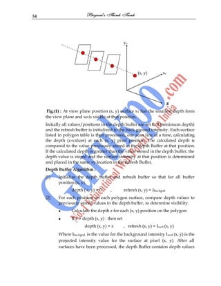 54
yv
(x, y) xv
z
Fig.(1) : At view plane position (x, y) surface s1 has the smallest depth form
the view plane and so is visible at that position.
Initially all values/positions in the depth buffer are set to 0 (minimum depth)
and the refresh buffer is initialized to the back ground intensity. Each surface
listed in polygon table is then processed, one scan line at a time, calculating
the depth (z-values) at each (x, y) pixel position. The calculated depth is
compared to the value previously stored in the depth Buffer at that position.
If the calculated depth is greater than the value stored in the depth buffer, the
depth value is stored and the surface intensity at that position is determined
and placed in the same xy location in the refresh Buffer.
Depth Buffer Algorithm :
(1) Initialize the depth buffer and refresh buffer so that for all buffer
position (x, y).
depth ( x, y) = 0 , refresh (x, y) = IBackgnd
(2) For each position on each polygon surface, compare depth values to
previously stored values in the depth buffer, to determine visibility.
Calculate the depth z for each (x, y) position on the polygon.
If z > depth (x, y) : then set
depth (x, y) = z , refresh (x, y) = Isurf.(x, y)
Where Ibackgnd. is the value for the background intensity Isurf.(x, y) is the
projected intensity value for the surface at pixel (x, y). After all
surfaces have been processed, the depth Buffer contains depth values
 
