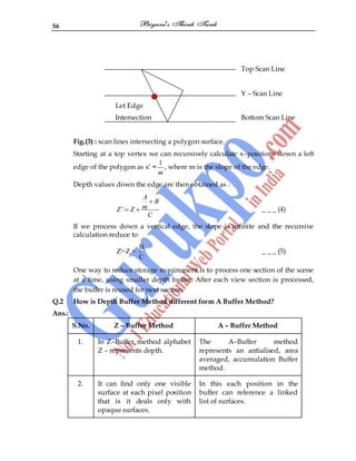 56
Top Scan Line
Y – Scan Line
Let Edge
Intersection Bottom Scan Line
Fig.(3) : scan lines intersecting a polygon surface.
Starting at a top vertex we can recursively calculate x–positions down a left
edge of the polygon as x‟ =
1
m
, where m is the slope of the edge.
Depth values down the edge are then obtained as :
'
A
B
m
Z Z
C
_ _ _ (4)
If we process down a vertical edge, the slope is infinite and the recursive
calculation reduce to
B
Z'=Z +
C
_ _ _ (5)
One way to reduce storage requirement is to process one section of the scene
at a time, using smaller depth buffer. After each view section is processed,
the buffer is reused for next section.
Q.2 How is Depth Buffer Method different form A Buffer Method?
Ans.:
S.No. Z – Buffer Method A – Buffer Method
1. In Z–Buffer method alphabet
Z – represents depth.
The A–Buffer method
represents an antialised, area
averaged, accumulation Buffer
method.
2. It can find only one visible
surface at each pixel position
that is it deals only with
opaque surfaces.
In this each position in the
buffer can reference a linked
list of surfaces.
 