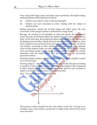 58
Now using both image space and object space operations, the depth sorting
method performs following basic functions :
(1) Surfaces are sorted in order of decreasing depth.
(2) Surfaces are scan consented in order, starting with the surface of
greatest depth.
Sorting operations carried out in both image and object space, the scan
conversion of the polygon surface is performed in image space.
For e.g. : In creating an oil painting, an artist first paints the background
colors. Next the most distant objects are added, then the nearer objects and so
forth. At the final step, the foreground objects are painted on the canvas over
the Background and other objects that have been painted on the canvas. Each
layer of paint covers up the previous layer using similar technique, we first of
sort surfaces according to their distances form view plane. The intensity
value for the farthest surface are then entered into the refresh Buffer. Taking
each succeeding surface in turn (in decreasing depth) we paint the surface
intensities onto the frame buffer over the intensities of the previously
processed surfaces.
Painting polygon surfaces onto the frame buffer according to depth is carried
out in several steps.
Viewing along Z – direction, surfaces are ordered on the first pass according
to smallest Z value on each surface with the greatest depth is then compared
to other surfaces S in the list to determine whether there are any overlaps in
depth. if no depth overlaps occurs, S is scan converted.
Fig.1 : Two surfaces with no depth overlap
YV
ZMax. S
ZMin.
ZMax. S‟
ZMin.
XV
ZV
This process is then repeated for the next surface in the list. As long as no
overlaps occur, each surface is processed in depth order until all have been
scan converted.
 