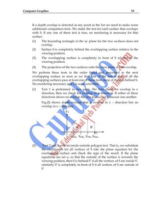 Computer Graphics 59
If a depth overlap is detected at any point in the list we need to make some
additional comparison tests. We make the test for each surface that overlaps
with S. If any one of these test is true, no reordering is necessary for that
surface.
(1) The bounding rectangle in the xy plane for the two surfaces does not
overlap.
(2) Surface S is completely behind the overlapping surface relative to the
viewing position.
(3) The overlapping surface is completely in front of S relative to the
viewing position.
(4) The projection of the two surfaces onto the view plane do not overlap.
We perform these tests in the order listed and processed to the next
overlapping surface as soon as we find one of the test is true. If all the
overlapping surfaces pass at least one of these tests none of them is behind S.
No reordering necessary and S is scan converted.
(1) Test 1 is performed in two parts. We first check for overlap in x
direction, then we check for overlap in y direction. If either of these
directions shows no overlap the two planes can‟t obscure one another.
Fig.(2) shows depth overlap that is overlap in z – direction but no
overlap in x – direction.
YV
S S’
XV
XMin. XMax. XMin. XMax.
(2) Test 2 and 3 with an inside outside polygon test. That is, we substitute
the coordinates for all vertices of S into the plane equation for the
overlapping surface and check the sign of the result. If the plane
equations are set u, so that the outside of the surface is towards the
viewing position, then S is behind S‟ if all the vertices of S are inside S‟.
similarly S‟ is completely in front of S it all vertices of S are outside of
S‟
 