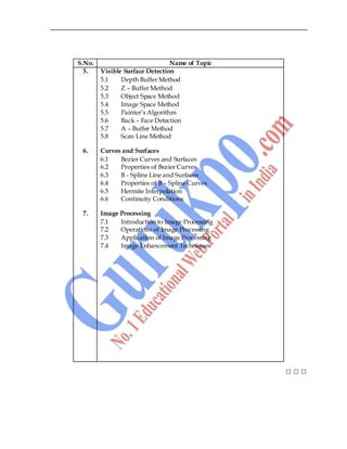 6
S.No. Name of Topic
5. Visible Surface Detection
5.1 Depth Buffer Method
5.2 Z – Buffer Method
5.3 Object Space Method
5.4 Image Space Method
5.5 Painter‟s Algorithm
5.6 Back – Face Detection
5.7 A – Buffer Method
5.8 Scan Line Method
6. Curves and Surfaces
6.1 Bezier Curves and Surfaces
6.2 Properties of Bezier Curves
6.3 B - Spline Line and Surfaces
6.4 Properties of B – Spline Curves
6.5 Hermite Interpolation
6.6 Continuity Conditions
7. Image Processing
7.1 Introduction to Image Processing
7.2 Operations of Image Processing
7.3 Application of Image Processing
7.4 Image Enhancement Techniques
□ □ □
 
