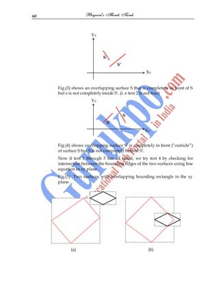 60
YV
S
S’
XV
Fig.(3) shows an overlapping surface S that is completely in front of S
but s is not completely inside S‟. (i. e test 2 is not true)
YV
S
S’
XV
Fig.(4) shows overlapping surface S‟ is completely in front (“outside”)
of surface S but S is not completely behind S‟.
Now if test 1 through 3 has all failed, we try test 4 by checking for
intersection between the bounding edges of the two surfaces using line
equation in xy plane.
Fig.(5) Two surfaces with overlapping bounding rectangle in the xy
plane.
(a) (b)
 