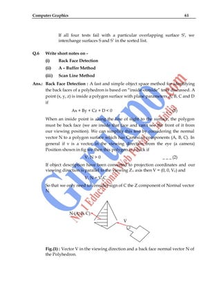 Computer Graphics 61
If all four tests fail with a particular overlapping surface S‟, we
interchange surfaces S and S‟ in the sorted list.
Q.6 Write short notes on -
(i) Back Face Detection
(ii) A – Buffer Method
(iii) Scan Line Method
Ans.: Back Face Detection : A fast and simple object space method for identifying
the back faces of a polyhedron is based on “inside-outside” tests discussed. A
point (x, y, z) is inside a polygon surface with plane parameters A, B, C and D
if
Ax + By + Cz + D < 0 _ _ _ (1)
When an inside point is along the line of sight to the surface, the polygon
must be back face (we are inside that face and can‟t see the front of it from
our viewing position). We can simplify this test by considering the normal
vector N to a polygon surface which has Cartesian components (A, B, C). In
general if v is a vector in the viewing direction from the eye (a camera)
Position shown in fig we then this polygon is a back if
V. N > 0 _ _ _ (2)
If object description have been converted to projection coordinates and our
viewing direction is parallel to the viewing Zv axis then V = (0, 0, Vz) and
V. N = VzC
So that we only need to consider sign of C the Z component of Normal vector
N.
N (A, B, C)
V
Fig.(1) : Vector V in the viewing direction and a back face normal vector N of
the Polyhedron.
 