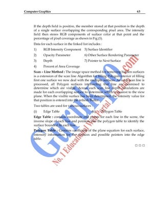 Computer Graphics 63
If the depth field is positive, the member stored at that position is the depth
of a single surface overlapping the corresponding pixel area. The intensity
field then stores RGB components of surface color at that point and the
percentage of pixel coverage as shown in Fig.(1).
Data for each surface in the linked list includes :
1) RGB Intensity Component 5) Surface Identifier
2) Opacity Parameter 6) Other Surface Rendering Parameter
3) Depth 7) Pointer to Next Surface
4) Percent of Area Coverage
Scan – Line Method : The image space method for removing hidden surfaces
is a extension of the scan line Algorithm for filling Polygon interior of filling
first one surface we now deal with the multiple surfaces. As each scan line is
processed, all Polygon surfaces intersecting that line are examined to
determine which are visible. Across each scan line depth calculations are
made for each overlapping surface to determine which is nearest to the view
plane. When the visible surface has been determined, the intensity value for
that position is entered into the refresh Buffer.
Two tables are used for various surfaces :
(i) Edge Table (ii) Polygon Table
Edge Table : contains coordinate end points for each line in the scene, the
inverse slope of each line and pointers into the polygon table to identify the
surface bounded by each line.
Polygon Table : Contains coefficient of the plane equation for each surface,
intensity information for the surfaces and possible pointers into the edge
table.
□ □ □
 