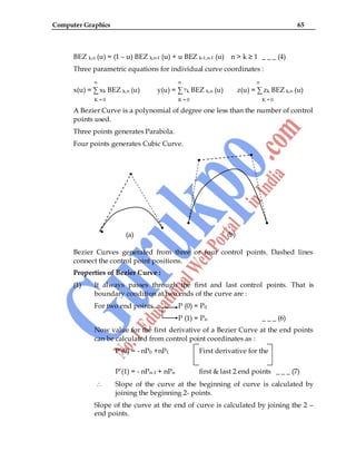 Computer Graphics 65
BEZ k,n (u) = (1 – u) BEZ k,n-1 (u) + u BEZ k-1,n-1 (u) n > k ≥ 1 _ _ _ (4)
Three parametric equations for individual curve coordinates :
n n n
x(u) = ∑ xk BEZ k,n (u) y(u) = ∑ yk BEZ k,n (u) z(u) = ∑ zk BEZ k,n (u)
K = 0 K = 0 K = 0
A Bezier Curve is a polynomial of degree one less than the number of control
points used.
Three points generates Parabola.
Four points generates Cubic Curve.
(a) (b)
Bezier Curves generated from three or four control points. Dashed lines
connect the control point positions.
Properties of Bezier Curve :
(1) It always passes through the first and last control points. That is
boundary condition at two ends of the curve are :
For two end points P (0) = P0
P (1) = Pn _ _ _ (6)
Now value for the first derivative of a Bezier Curve at the end points
can be calculated from control point coordinates as :
P‟(0) = - nP0 +nP1 First derivative for the
P‟(1) = - nPn-1 + nPn first & last 2 end points _ _ _ (7)
Slope of the curve at the beginning of curve is calculated by
joining the beginning 2- points.
Slope of the curve at the end of curve is calculated by joining the 2 –
end points.
 
