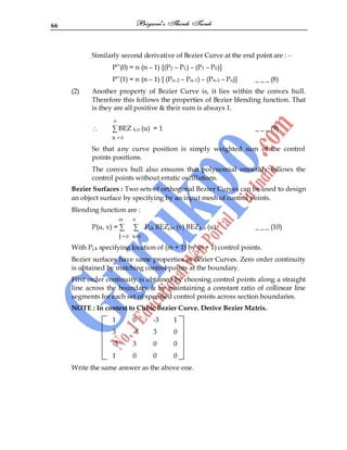 66
Similarly second derivative of Bezier Curve at the end point are : -
P‟‟(0) = n (n – 1) [(P2 – P1) – (P1 – P0)]
P‟‟(1) = n (n – 1) [ (Pn–2 – Pn–1) – (Pn–1 – Pn)] _ _ _ (8)
(2) Another property of Bezier Curve is, it lies within the convex hull.
Therefore this follows the properties of Bezier blending function. That
is they are all positive & their sum is always 1.
n
∑ BEZ k,n (u) = 1 _ _ _ (9)
K = 0
So that any curve position is simply weighted sum of the control
points positions.
The convex hull also ensures that polynomial smoothly follows the
control points without erratic oscillations.
Bezier Surfaces : Two sets of orthogonal Bezier Curves can be used to design
an object surface by specifying by an input mesh of control points.
Blending function are :
m n
P(u, v) = ∑ ∑ Pj,k BEZj,m (v) BEZk,n (u) _ _ _ (10)
j = 0 k=0
With Pj,k specifying location of (m + 1) by (n + 1) control points.
Bezier surfaces have same properties as Bezier Curves. Zero order continuity
is obtained by matching control points at the boundary.
First order continuity is obtained by choosing control points along a straight
line across the boundary & by maintaining a constant ratio of collinear line
segments for each set of specified control points across section boundaries.
NOTE : In context to Cubic Bezier Curve. Derive Bezier Matrix.
1 0 -3 1
3 -6 3 0
-3 3 0 0
1 0 0 0
Write the same answer as the above one.
 