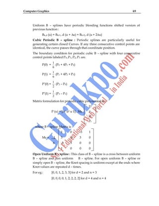 Computer Graphics 69
Uniform B – splines have periodic blending functions shifted version of
previous function :
Bk,d (u) = Bk+1, d (u + ∆u) = Bk+2, d (u + 2∆u)
Cubic Periodic B – spline : Periodic splines are particularly useful for
generating certain closed Curves. If any three consecutive control points are
identical, the curve passes through that coordinate position.
The boundary condition for periodic cubic B – spline with four consecutive
control points labeled P0, P1, P2, P3 are.
P(0) =
1
6
(P0 + 4P1 + P2)
P(1) =
1
6
(P1 + 4P2 + P3)
P‟(0) =
1
2
(P2 – P0)
P‟(1) =
1
2
(P3 – P1)
Matrix formulation for periodic cubic polynomial is :-
P0
P (u) = [u3 u2 u 1] . MB . P1
P2
P3
where B – spline Matrix is
1 0 -3 1
MB = 1 3 -6 3 0
6 -3 3 0 0
1 0 0 0
Open Uniform B – spline : This class of B – spline is a cross between uniform
B – spline and non uniform B – spline. For open uniform B – spline or
simply open B – spline, the Knot spacing is uniform except at the ends where
Knot values are repeated d – times.
For eg.: [0, 0, 1, 2, 3, 3] for d = 2 and n = 3
[0, 0, 0, 0, 1, 2, 2, 2, 2] for d = 4 and n = 4
 
