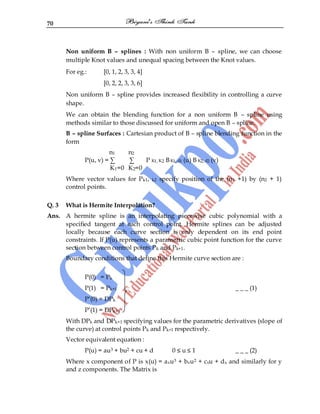 70
Non uniform B – splines : With non uniform B – spline, we can choose
multiple Knot values and unequal spacing between the Knot values.
For eg.: [0, 1, 2, 3, 3, 4]
[0, 2, 2, 3, 3, 6]
Non uniform B – spline provides increased flexibility in controlling a curve
shape.
We can obtain the blending function for a non uniform B – spline using
methods similar to those discussed for uniform and open B – spline.
B – spline Surfaces : Cartesian product of B – spline blending function in the
form
n1 n2
P(u, v) = ∑ ∑ P K1, K2 BK1, d1 (u) B K2, d2 (v)
K1=0 K2=0
Where vector values for Pk1, k2 specify position of the (n1 +1) by (n2 + 1)
control points.
Q. 3 What is Hermite Interpolation?
Ans. A hermite spline is an interpolating piecewise cubic polynomial with a
specified tangent at each control point. Hermite splines can be adjusted
locally because each curve section is only dependent on its end point
constraints. If P(u) represents a parametric cubic point function for the curve
section between control points Pk and Pk+1.
Boundary conditions that define this Hermite curve section are :
P(0) = Pk
P(1) = Pk+1 _ _ _ (1)
P‟(0) = DPk
P‟(1) = DPk+1
With DPk and DPk+1 specifying values for the parametric derivatives (slope of
the curve) at control points Pk and Pk+1 respectively.
Vector equivalent equation :
P(u) = au3 + bu2 + cu + d 0 ≤ u ≤ 1 _ _ _ (2)
Where x component of P is x(u) = axu3 + bxu2 + cxu + dx and similarly for y
and z components. The Matrix is
 