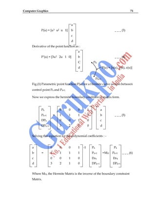 Computer Graphics 71
a
P(u) = [u3 u2 u 1] b _ _ _ (3)
c
d
Derivative of the point function as :
a
P‟(u) = [3u2 2u 1 0] b _ _ _ (4)
C PK
d P(u) = [x(u), y(u), z(u)]
PK+1
Fig.(1) Parametric point function P(u) for a Hermite curve section between
control point Pk and Pk+1.
Now we express the hermite boundary condition in matrix form.
Pk 0 0 0 1 a
Pk+1 = 1 1 1 1 b _ _ _ (5)
DPk 0 0 1 0 c
DPk+1 3 2 1 0 d
Solving this equation for the polynomial coefficients : -
a 0 0 0 1 -1 Pk Pk
b = 1 1 1 1 Pk+1 =MH Pk+1 _ _ _ (6)
c 0 0 1 0 DPk DPk
d 3 2 1 0 DPk+1 DPk+1
Where MH, the Hermite Matrix is the inverse of the boundary constraint
Matrix.
 