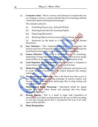 76
(1) Computer vision : This is a science and technique of machine that can
see computer vision is concern with the theory for building artificial
system that obtains information form Images.
This include system for :
(i) Controlling Process (e.g. : Industrial Robot)
(ii) Detecting Events (for like Counting People)
(iii) Organizing Information
(iv) Modeling Objects or Environment (Medical Image Analyses)
(v) Interaction (as the Input to a Device for Computer Human
Interaction)
(2) Face Detection : This Computer technology that determines the
location and sizes of human faces in arbitrary digital Images. It detects
facial features and ignores everything else like trees buildings.
(3) Feature Detection : This refers to methods that air at comforting,
abstracting of image Information and making decision at every Image
point whether an image feature of a given type at that point or not.
(4) Land Departure Warning System : This mechanism is designed to
warn a driver when vehicle begins to move out of its lane.
(5) Medical Image Processing : This refers to techniques and process used
to create Images of human body for clinical purposes like entropy
radiology.
(6) Microscope Image Processing : This is the broad term that covers to
use the digital image processing technique to process analyze and
Present Images obtained from microscope like in drug testing and
metallurgical processes.
(7) Morphological Image Processing : Theoretical model for digital
images built upon lattice theory and topology also uses Image
Processing Technique.
(8) Remote sensing : This is a small or large scale acquisition of
information of an object or phenomenon by the use of either recording
or real time sensing device that is not physical but way of air craft,
space craft & satellites.
(9) Photo Manipulation
 