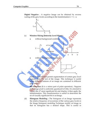 Computer Graphics 79
Digital Negative : A negative Image can be obtained by reverse
scaling of the grey levels according to the transformation v = t – u
v
L
L-u
L u
(c) Window Slicing (Intensity Level Slices) :
without background condition
v
L a ≤ u ≤ b
V = L
0 otherwise
a b u
without Background condition
v
L a ≤ u ≤ b
V =
u otherwise
u
These transformation permit segmentation of certain grey level
regions from the rest of the image. This technique is useful
when different features of an image are contained in different
grey levels.
Bit extraction (It is a minor part of point operation) : Suppose
each image pixel is uniformly quantized to b bits. It is desired to
extract the nth most significant bit and display it then apply the
transformation. This transformation is useful in determine the
no of visually significant bit in an Image.
(d) Histogram Modeling : The histogram of an Image represents
the relative frequency of occurrence of the various grey levels in
the Image histogram modeling Technique modify an image so
that its histogram has a desired shape. This is useful in
 