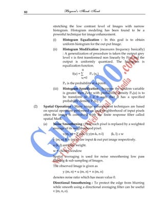 80
stretching the low contrast level of Images with narrow
histogram. Histogram modeling has been found to be a
powerful technique for image enhancement.
(i) Histogram Equalization : In this goal is to obtain
uniform histogram for the out put Image.
(ii) Histogram Modification (measures frequency basically)
: A generalization of procedure is taken the output grey
level v is first transformed non linearly by F(u) and the
output is uniformly quantized. The histogram is
equalization function.
u
f(u) = ∑ Pu (xi,)
xi=0
Pu is the probability at a point.
(iii) Histogram Specification : Suppose the random variable
is greater then Zero with probability density Pu(u) is to
be transform to v ≥ 0 such that it has a specified
probability density Pv(v).
(2) Spatial Operations : Many image enhancement techniques are based
on special operation performed on local neighborhood of input pixels
often the image is convolved with the finite response filter called
spatial Mask.
(a) Noise Smoothening : Here each pixel is replaced by a weighted
average of its neighborhood pixel.
v(m, n) = ∑ a(k, l) y(m-k, n-l) (k, l) w
y (m, n) & v (m, n) are input & out put image respectively.
a (k, l) are filter weight.
w = chosen window
Spatial averaging is used for noise smoothening low pass
filtering & sub sampling of Images.
The observed Image is given as
y (m, n) = u (m, n) + n (m, n)
denotes noise ratio which has mean value 0.
Directional Smoothening : To protect the edge from blurring
while smooth using a directional averaging filter can be useful
v (m, n, o).
 