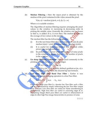 Computer Graphics 81
(b) Median Filtering : Here the input pixel is obtained by the
median of the pixel contained in the video around the pixel.
V(m, n) = median {y(m-k, n-l), (k, l) w}
Where w is suitable window.
The Algorithm of median filtering requires arranging the pixel
values in the window in increasing & decreasing order &
picking the middle value. Generally the window size is chosen
so that nw is added. If nw is even then. The median is taken as
the average of two values in the meddle.
The median filter has the following properties :
(i) It is the non linear filter thus for 2-sequences x(m) & y(m)
median {x(m) + y(m)} ≠ median {x(m)} + median {y(m)}
(ii) It is useful for removing isolated line of pixels while
preserving spatial resolution.
(iii) Its performance is poor when the number of noise pixels
in the window is greater than or ½ the number of pixels
in the window.
(c) Un sharp Masking Technique : This is used commonly in the
printing industry for cry penning the edges
V (m, n) = u (m, n) + λ g (m, n)
Where λ > 0 & g (m, n) is suitable defined gradient at (m, n) a
commonly used gradient fn is the discrete lap lace formula.
(d) Low Pass, High Pass Band Pass Filter : Earlier it was
mentioned spatial avenging operation is a low Pass filter.
hHP(m, n) = LP
m,n – h m,n
hHP denotes high pass filter hLP denotes low Pass filter such a filter
can be implemented by simply subtracting the low Pass filter output
form its Input. Low Pass filter are useful for Noise smoothening &
interpolation. High Pass filter are useful in extracting edges & in
sharpening Images Band pass filters are useful in enhancement of
edges & other high Pass image characteristics in presence of noise.
□ □ □
 