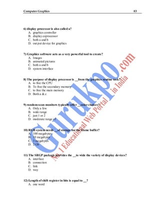 Computer Graphics 83
6) display processor is also called a?
A. graphics controller
B. display coprocessor
C. both a and b
D. out put device for graphics
7) Graphics software acts as a very powerful tool to create?
A. Images
B. animated pictures
C. both a and b
D. system interface
8) The purpose of display processor is __from the graphics routine task?
A. to free the CPU
B. To free the secondary memory
C. to free the main memory
D. Both a & c
9) random-scan monitors typically offer __color choices?
A. Only a few
B. wide range
C. just 1 or 2
D. moderate range of
10) RGB system needs __of storage for the frame buffer?
A. 100 megabytes
B. 10 megabytes
C. 3 megabytes
D. 2 Gb
11) The SRGP package provides the __to wide the variety of display devices?
A. interface
B. connection
C. link
D. way
12) Length of shift register in bits is equal to __?
A. one word
 