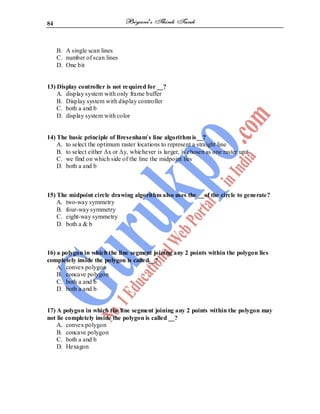 84
B. A single scan lines
C. number of scan lines
D. One bit
13) Display controller is not required for __?
A. display system with only frame buffer
B. Display system with display controller
C. both a and b
D. display system with color
14) The basic principle of Bresenham`s line algorithm is__?
A. to select the optimum raster locations to represent a straight line
B. to select either Δx or Δy, whichever is larger, is chosen as one raster unit
C. we find on which side of the line the midpoint lies
D. both a and b
15) The midpoint circle drawing algorithm also uses the __of the circle to generate?
A. two-way symmetry
B. four-way symmetry
C. eight-way symmetry
D. both a & b
16) a polygon in which the line segment joining any 2 points within the polygon lies
completely inside the polygon is called__?
A. convex polygon
B. concave polygon
C. both a and b
D. both a and b
17) A polygon in which the line segment joining any 2 points within the polygon may
not lie completely inside the polygon is called __?
A. convex polygon
B. concave polygon
C. both a and b
D. Hexagon
 
