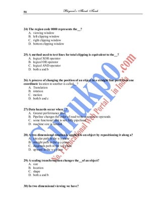86
24) The region code 0000 represents the__?
A. viewing window
B. left clipping window
C. right clipping window
D. bottom clipping window
25) A method used to test lines for total clipping is equivalent to the__?
A. logical XOR operator
B. logical OR operator
C. logical AND operator
D. both a and b
26) A process of changing the position of an object in a straight line path from one
coordinate location to another is called__?
A. Translation
B. rotation
C. motion
D. both b and c
27) Data hazards occur when__?
A. Greater performance loss
B. Pipeline changes the order of read/write accesses to operands
C. some functional unit is not fully pipelined
D. machine size is limited
28) A two dimensional rotation is applied to an object by repositioning it along a?
A. circular path in the x-y plane
B. straight path in the x-y plane
C. diagonals path in the x-y plane
D. upward in the x-y plane
29) A scaling transformation changes the__of an object?
A. size
B. location
C. shape
D. both a and b
30) In two dimensional viewing we have?
 