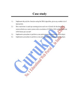 88
Case study
1.) Implement the polyline function using the DDA algorithm, given any number (n) of
input points.
2.) How much time is used up scanning across each row of pixels for the duration of
screen refresh on a raster system with a resolution of 1290 by 1024 and a refresh rate
of 60 frames per second?
3.) Implement a procedure to perform a one-point perspective projection of an object.
4.) Implement a procedure to perform a one-point perspective projection of an object.
 