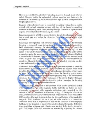 Computer Graphics 9
Heat is supplied to the cathode by directing a current through a coil of wire
called filament, inside the cylindrical cathode structure this heats up the
electrons & the heated up electrons move with high positive voltage towards
the phosphor screen.
Intensity of the electron beam is controlled by setting voltage levels on the
control grid. A high negative voltage will shut off the beam by repelling
electrons & stopping them from passing through. Amount of light emitted
depend on number of electron striking the screen.
Focusing system in a CRT is needed to force the electron beam to coverage
into a small spot as it strikes the phosphor. Otherwise electron would repel
each other.
Focusing is accomplished with either electric or magnetic fields. Electrostatic
focusing is commonly used in television and computer graphics monitors.
With electrostatic focusing, the electron beam passes through a positively
charged metal cylinder that forms an electron lens, as shown in Fig. 2-3, The
action of the electrostatic lens focuses the electron beam at the center of the
screen, in exactly the same way that an optical lens focuses a beam of light at
a particular focal distance. Similar lens focusing effects can be accomplished
with a magnetic field setup by a coil mounted around the outside of the CRT
envelope. Magnetic lens focusing produces the smallest spot size on the
screen and is used in special purpose device.
Additional focusing hardware is used in high-precision system to keep the
beam in focus at all screen position. The distance that the electron beam must
travel to different points on the screen varies because the radius of curvature
for most CRTs is greater than the distance from the focusing system to the
screen center. There fore, the electron beam properly only at the center of the
screen. As the beam moves to the outer edges of the screen, displayed images
become blurred. To compensate for this, the system can adjust the focusing
according to the screen position of the beam.
As with focusing, deflection of the electron beam can be controlled either
with electric fields or with magnetic fields. Cathode-ray tubes are now
commonly constructed with magnetic deflection coils mounted on the
outside of the CRT envelope, as illustrated in Fig. 2-2. Two pairs of coils are
used, with the coils in each pair mounted on opposite sides of the neck of the
CRT envelop. One pair is mounted on the top and bottom of the neck, the
magnetic field produced by each pair of coils results in a transverse
deflection force that is perpendicular both to the direction of the magnetic
field and to the direction of travel of the electron beam. Horizontal deflection
is accomplished with one pair of coils, and vertical deflection by the other
pair. The proper deflection amounts are attained by adjusting the current
 