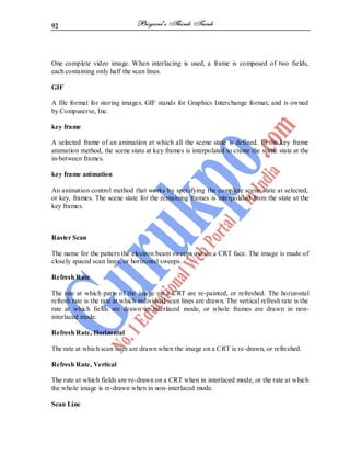 92
One complete video image. When interlacing is used, a frame is composed of two fields,
each containing only half the scan lines.
GIF
A file format for storing images. GIF stands for Graphics Interchange format, and is owned
by Compuserve, Inc.
key frame
A selected frame of an animation at which all the scene state is defined. In the key frame
animation method, the scene state at key frames is interpolated to create the scene state at the
in-between frames.
key frame animation
An animation control method that works by specifying the complete scene state at selected,
or key, frames. The scene state for the remaining frames is interpolated from the state at the
key frames.
Raster Scan
The name for the pattern the electron beam sweeps out on a CRT face. The image is made of
closely spaced scan lines, or horizontal sweeps.
Refresh Rate
The rate at which parts of the image on a CRT are re-painted, or refreshed. The horizontal
refresh rate is the rate at which individual scan lines are drawn. The vertical refresh rate is the
rate at which fields are drawn in interlaced mode, or whole frames are drawn in non-
interlaced mode.
Refresh Rate, Horizontal
The rate at which scan lines are drawn when the image on a CRT is re-drawn, or refreshed.
Refresh Rate, Vertical
The rate at which fields are re-drawn on a CRT when in interlaced mode, or the rate at which
the whole image is re-drawn when in non-interlaced mode.
Scan Line
 