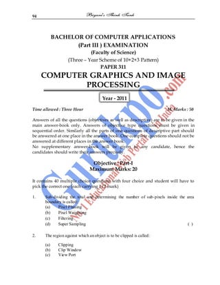 94
BACHELOR OF COMPUTER APPLICATIONS
(Part III ) EXAMINATION
(Faculty of Science)
(Three – Year Scheme of 10+2+3 Pattern)
PAPER 311
COMPUTER GRAPHICS AND IMAGE
PROCESSING
Year - 2011
Time allowed : Three Hour M. Marks : 50
Answers of all the questions (objectives as well as descriptive) are to be given in the
main answer-book only. Answers of objective type questions must be given in
sequential order. Similarly all the parts of one questions of descriptive part should
be answered at one place in the answer book. One complete questions should not be
answered at different places in the answer book.
No supplementary answer-book will be given to any candidate, hence the
candidates should write their answers precisely.
Objective : Part-I
Maximum Marks: 20
It contains 40 multiple choice questions with four choice and student will have to
pick the correct one (each carrying 1/2 mark)
1. Sub-dividing the total and determining the number of sub-pixels inside the area
boundary is called:
(a) Pixel Phasing
(b) Pixel Weighting
(c) Filtering
(d) Super Sampling ( )
2. The region against which an object is to be clipped is called:
(a) Clipping
(b) Clip Window
(c) View Port
 