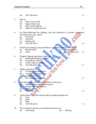 Computer Graphics 95
(d) All of the above ( )
3. DAC is:
(a) Direct Access Code
(b) Digital Align Code
(c) Direct Area Clipping
(d) Digital to Analog converter ( )
4. In Cohen-Sutherland line clipping, every line end-point in a picture is assigned a
four digit binary code, called:
(a) Front point
(b) End point
(c) Region code
(d) All of the above ( )
5. In Raster scan displays picture definition is stored in a memory area called:
(a) Refresh buffer (b) Picture element
(c) Pixels (d) None of the above ( )
6. Polygon-Clipping algorithms include the:
(a) Sutherland-Hodgeman method
(b) Liang-Barsky method
(c) Weiler-Atherton method
(d) All of the above ( )
7. Oblique projection is:
(a) An orthographic projection
(b) A perspective projection
(c) a parallel projection
(d) an axonometric projection ( )
8. Two-dimensional viewing transformation is referred as:
(a) Window to view port transformation
(b) Windowing transformation
(c) Both (a) and (b)
(d) None of the above ( )
9. Typical Raster functions often provided in graphic packages are:
(a) Copy
(b) Read
(c) Write
(d) All of the above ( )
10. The convolution operation in anti-aliasing is known as:
(a) Half-toning (b) Filtering
 
