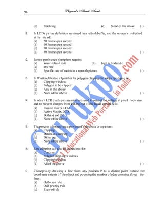 96
(c) Shielding (d) None of the above ( )
11. In LCDs picture definition are stored in a refresh buffer, and the screen is refreshed
at the rate of:
(a) 50 Frames per second
(b) 60 Frames per second
(c) 70 Frames per second
(d) 80 Frames per second ( )
12. Lower persistence phosphors require:
(a) lower refresh rate (b) high refresh rat e
(c) any rate
(d) Specific rate of maintain a smooth picture ( )
13. In Wailer-Atherton algorithm for polygon clipping the subject polygon is:
(a) Clipping window
(b) Polygon to be clipped
(c) Any to the above
(d) None of the above ( )
14. In which LCD displays transistors are used to control the voltage at pixel locations
and to prevent charges from leaking out of the liquid crystal cells;
(a) Passive matrix LCD
(b) Active Matrix LCD
(c) Both (a) and (b)
(d) None of the above ( )
15. The process of extracting a portion of a database or a picture:
(a) Clipping
(b) Database querying
(c) Dithering
(d) None of the above ( )
16. Line clipping can also be carried out for:
(a) Concave
(b) Polygon clipping windows
(c) Clipping window
(d) All of the above ( )
17. Conceptually drawing a line from any position P to a distant point outside the
coordinate extents of the object and counting the number of edge crossing along the
lines:
(a) Odd-even rule
(b) Odd priority rule
(c) Even-of rule
 