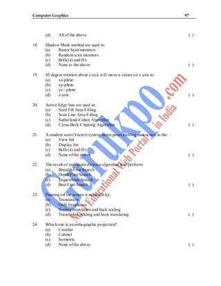 Computer Graphics 97
(d) All of the above ( )
18. Shadow Mask method are used in:
(a) Raster Scan monitors
(b) Random scan monitors
(c) Both (a) and (b)
(d) None to the above ( )
19. 45 degree rotation about y axis will move a vector on x axis to:
(a) xz-plane
(b) xy-plane
(c) yz - plane
(d) z-axis ( )
20. Active Edge lists are used in:
(a) Seed Fill Area Filling
(b) Scan Line Area Filling
(c) Sutherland-Cohen Algorithm
(d) Cyrus-Beck Clipping Algorithm ( )
21. A random scan (Vector) system stores point plotting instruction in the:
(a) View list
(b) Display list
(c) Both (a) and (b)
(d) None of the above ( )
22. The result of mid-point division algorithm is to perform:
(a) Breadth First Search
(b) Depth First Search
(c) Logarithmic Search
(d) Best First Search ( )
23. Panning on the screen is achieved by:
(a) Translation
(b) Only translation
(c) Scaling translation and back scaling
(d) Translation, scaling and back translating ( )
24. Which one is an orthographic projection?
(a) Cavalier
(b) Cabinet
(c) Isometric
(d) None of the above ( )
 