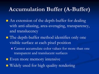 Accumulation Buffer (A-Buffer)
 An extension of the depth-buffer for dealing
with anti-aliasing, area-averaging, transparency,
and translucency
 The depth-buffer method identifies only one
visible surface at each pixel position
 Cannot accumulate color values for more than one
transparent and translucent surfaces
 Even more memory intensive
 Widely used for high quality rendering
 