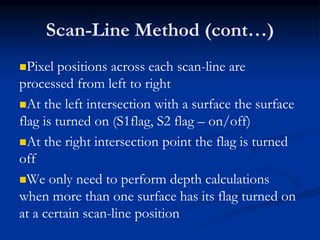 Scan-Line Method (cont…)
Pixel positions across each scan-line are
processed from left to right
At the left intersection with a surface the surface
flag is turned on (S1flag, S2 flag – on/off)
At the right intersection point the flag is turned
off
We only need to perform depth calculations
when more than one surface has its flag turned on
at a certain scan-line position
 
