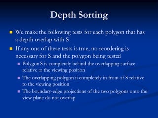 Depth Sorting
 We make the following tests for each polygon that has
a depth overlap with S
 If any one of these tests is true, no reordering is
necessary for S and the polygon being tested
 Polygon S is completely behind the overlapping surface
relative to the viewing position
 The overlapping polygon is completely in front of S relative
to the viewing position
 The boundary-edge projections of the two polygons onto the
view plane do not overlap
 