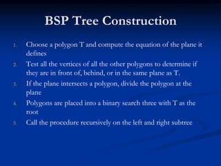 BSP Tree Construction
1. Choose a polygon T and compute the equation of the plane it
defines
2. Test all the vertices of all the other polygons to determine if
they are in front of, behind, or in the same plane as T.
3. If the plane intersects a polygon, divide the polygon at the
plane
4. Polygons are placed into a binary search three with T as the
root
5. Call the procedure recursively on the left and right subtree
 
