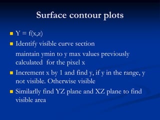 Surface contour plots
 Y = f(x,z)
 Identify visible curve section
maintain ymin to y max values previously
calculated for the pixel x
 Increment x by 1 and find y, if y in the range, y
not visible. Otherwise visible
 Similarlly find YZ plane and XZ plane to find
visible area
 