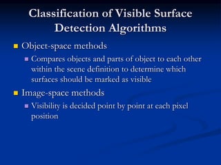 Classification of Visible Surface
Detection Algorithms
 Object-space methods
 Compares objects and parts of object to each other
within the scene definition to determine which
surfaces should be marked as visible
 Image-space methods
 Visibility is decided point by point at each pixel
position
 