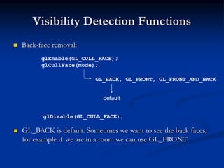 Visibility Detection Functions
 Back-face removal:
glEnable(GL_CULL_FACE);
glCullFace(mode);
GL_BACK, GL_FRONT, GL_FRONT_AND_BACK
glDisable(GL_CULL_FACE);
default
 GL_BACK is default. Sometimes we want to see the back faces,
for example if we are in a room we can use GL_FRONT
 
