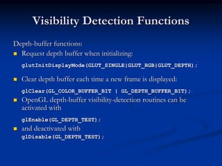 Visibility Detection Functions
Depth-buffer functions:
 Request depth buffer when initializing:
glutInitDisplayMode(GLUT_SINGLE|GLUT_RGB|GLUT_DEPTH);
 Clear depth buffer each time a new frame is displayed:
glClear(GL_COLOR_BUFFER_BIT | GL_DEPTH_BUFFER_BIT);
 OpenGL depth-buffer visibility-detection routines can be
activated with
glEnable(GL_DEPTH_TEST);
 and deactivated with
glDisable(GL_DEPTH_TEST);
 