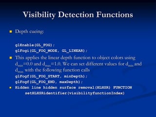 Visibility Detection Functions
 Depth cueing:
glEnable(GL_FOG);
glFogi(GL_FOG_MODE, GL_LINEAR);
 This applies the linear depth function to object colors using
dmin=0.0 and dmax=1.0. We can set different values for dmin and
dmax with the following function calls
glFogf(GL_FOG_START, minDepth);
glFogf(GL_FOG_END, maxDepth);
 Hidden line hidden surface removal(HLHSR) FUNCTION
setHLHSRidentifier(visibilityfunctionIndex)
 