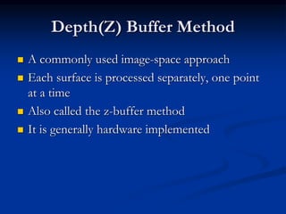 Depth(Z) Buffer Method
 A commonly used image-space approach
 Each surface is processed separately, one point
at a time
 Also called the z-buffer method
 It is generally hardware implemented
 