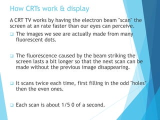 How CRTs work & display
A CRT TV works by having the electron beam "scan" the
screen at an rate faster than our eyes can perceive.
 The images we see are actually made from many
fluorescent dots.
 The fluorescence caused by the beam striking the
screen lasts a bit longer so that the next scan can be
made without the previous image disappearing.
 It scans twice each time, first filling in the odd "holes"
then the even ones.
 Each scan is about 1/5 0 of a second.
 