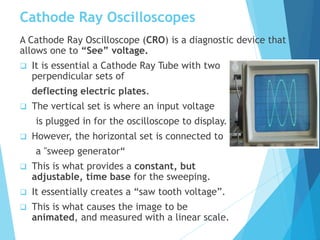 Cathode Ray Oscilloscopes
A Cathode Ray Oscilloscope (CRO) is a diagnostic device that
allows one to “See” voltage.
 It is essential a Cathode Ray Tube with two
perpendicular sets of
deflecting electric plates.
 The vertical set is where an input voltage
is plugged in for the oscilloscope to display.
 However, the horizontal set is connected to
a "sweep generator“
 This is what provides a constant, but
adjustable, time base for the sweeping.
 It essentially creates a “saw tooth voltage”.
 This is what causes the image to be
animated, and measured with a linear scale.
 