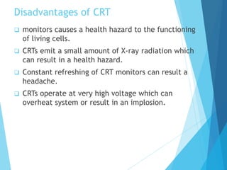 Disadvantages of CRT
 monitors causes a health hazard to the functioning
of living cells.
 CRTs emit a small amount of X-ray radiation which
can result in a health hazard.
 Constant refreshing of CRT monitors can result a
headache.
 CRTs operate at very high voltage which can
overheat system or result in an implosion.
 