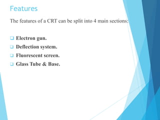 Features
The features of a CRT can be split into 4 main sections:
 Electron gun.
 Deflection system.
 Fluorescent screen.
 Glass Tube & Base.
 