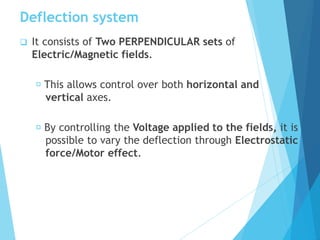Deflection system
 It consists of Two PERPENDICULAR sets of
Electric/Magnetic fields.
This allows control over both horizontal and
vertical axes.
By controlling the Voltage applied to the fields, it is
possible to vary the deflection through Electrostatic
force/Motor effect.
 