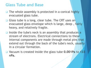 Glass Tube and Base
 The whole assembly is protected in a conical highly
evacuated glass tube.
 Glass tube is a long, clear tube. The CRT uses an
evacuated glass envelope which is large, deep , fairly
heavy, and relatively fragile.
 Inside the tube's neck is an assembly that produces a
stream of electrons. Electrical connections to these
internal components are made through metal pins that
extend out through the back of the tube's neck, usually
in a circular formation.
 Vacuum is created inside the glass tube 0.001Pa to 133
nPa.
 